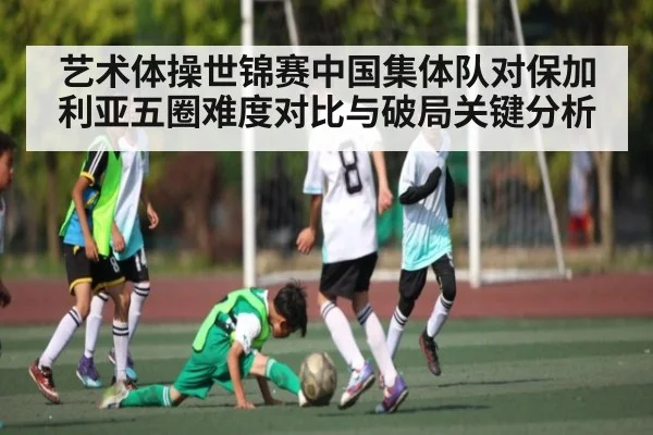 艺术体操世锦赛中国集体队对保加利亚五圈难度对比与破局关键分析