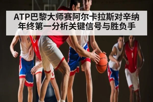 ATP巴黎大师赛阿尔卡拉斯对辛纳年终第一分析关键信号与胜负手